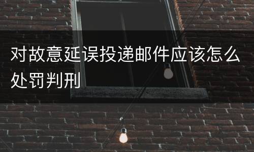 对故意延误投递邮件应该怎么处罚判刑
