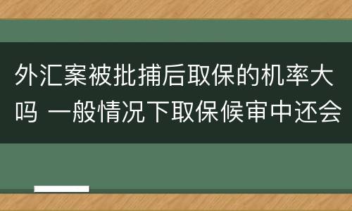外汇案被批捕后取保的机率大吗 一般情况下取保候审中还会批捕的几率大吗