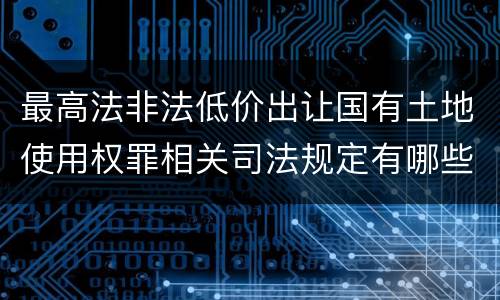 最高法非法低价出让国有土地使用权罪相关司法规定有哪些内容