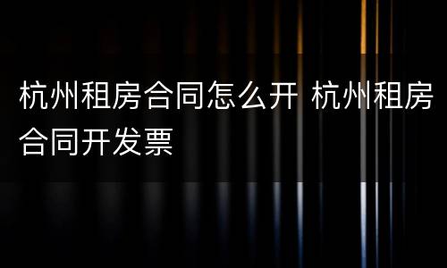 杭州租房合同怎么开 杭州租房合同开发票