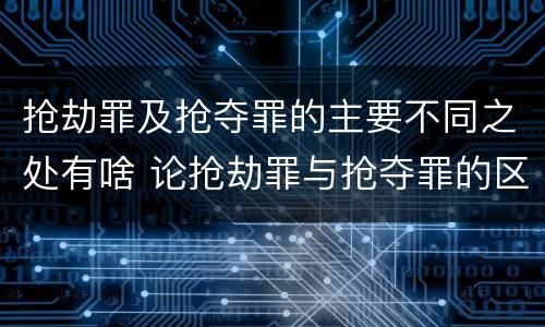 抢劫罪及抢夺罪的主要不同之处有啥 论抢劫罪与抢夺罪的区别