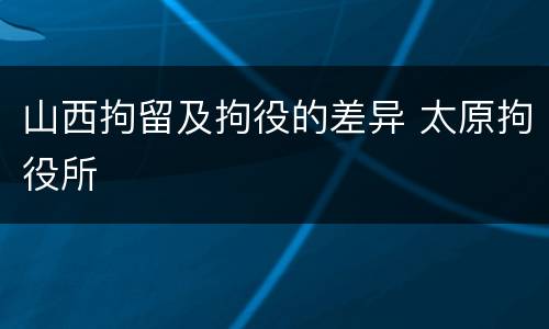 山西拘留及拘役的差异 太原拘役所