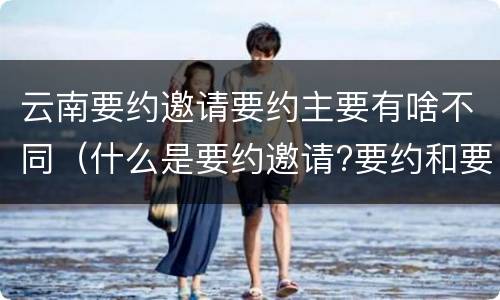 云南要约邀请要约主要有啥不同（什么是要约邀请?要约和要约邀请有哪些区别?）