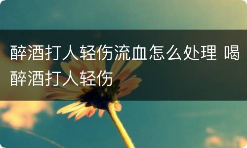 醉酒打人轻伤流血怎么处理 喝醉酒打人轻伤
