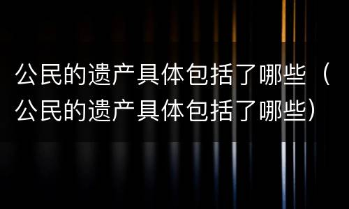 公民的遗产具体包括了哪些（公民的遗产具体包括了哪些）