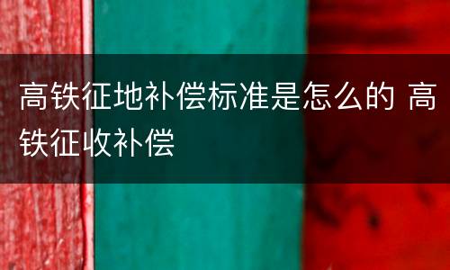 高铁征地补偿标准是怎么的 高铁征收补偿