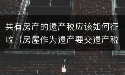 共有房产的遗产税应该如何征收（房屋作为遗产要交遗产税吗）