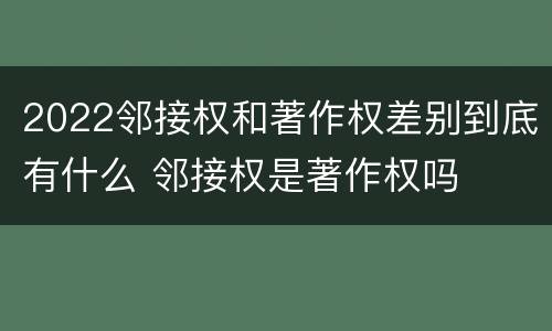 2022邻接权和著作权差别到底有什么 邻接权是著作权吗