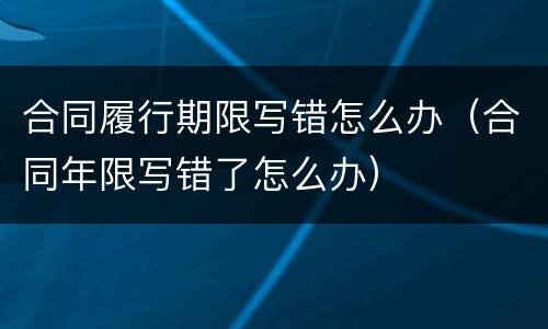 合同履行期限写错怎么办（合同年限写错了怎么办）