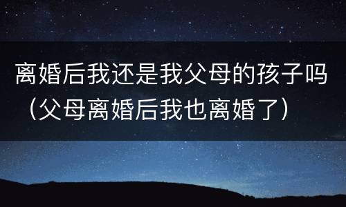 离婚后我还是我父母的孩子吗（父母离婚后我也离婚了）