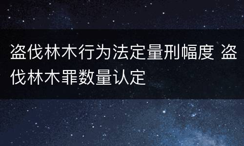 盗伐林木行为法定量刑幅度 盗伐林木罪数量认定