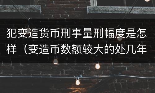 犯变造货币刑事量刑幅度是怎样（变造币数额较大的处几年有期徒刑）