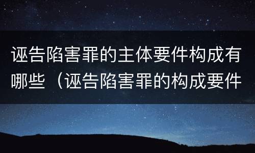 诬告陷害罪的主体要件构成有哪些（诬告陷害罪的构成要件是什么）