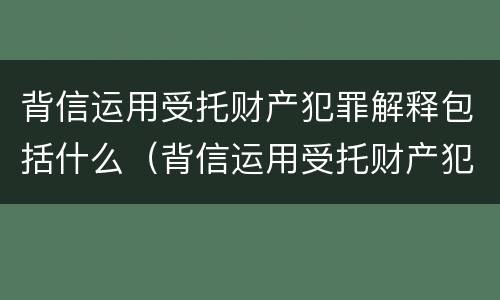 背信运用受托财产犯罪解释包括什么（背信运用受托财产犯罪解释包括什么罪名）