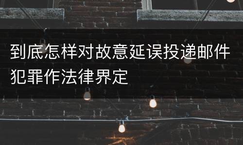 到底怎样对故意延误投递邮件犯罪作法律界定
