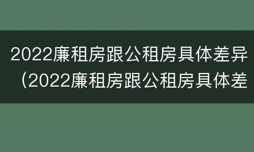 2022廉租房跟公租房具体差异（2022廉租房跟公租房具体差异大吗）
