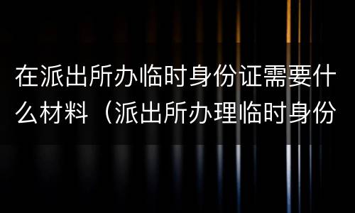 在派出所办临时身份证需要什么材料（派出所办理临时身份让证需要什么）