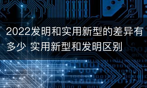 2022发明和实用新型的差异有多少 实用新型和发明区别