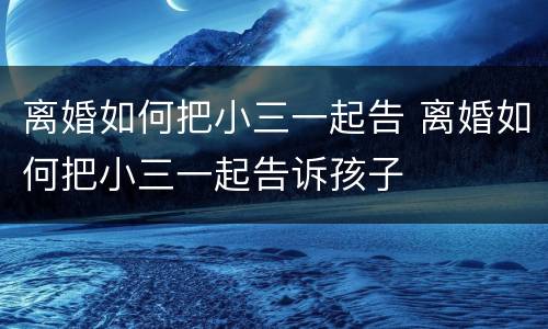 离婚如何把小三一起告 离婚如何把小三一起告诉孩子
