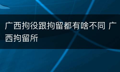广西拘役跟拘留都有啥不同 广西拘留所
