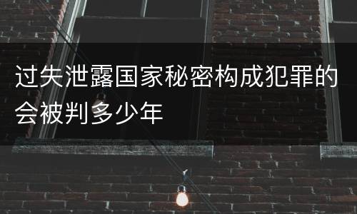 过失泄露国家秘密构成犯罪的会被判多少年