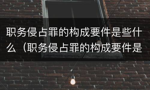 职务侵占罪的构成要件是些什么（职务侵占罪的构成要件是些什么呢）