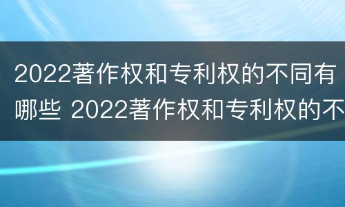 2022著作权和专利权的不同有哪些 2022著作权和专利权的不同有哪些呢