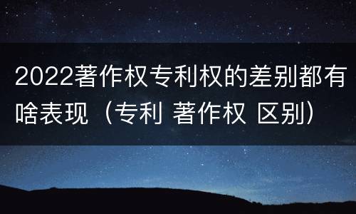 2022著作权专利权的差别都有啥表现（专利 著作权 区别）