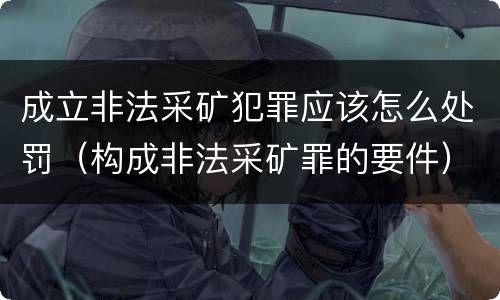 成立非法采矿犯罪应该怎么处罚（构成非法采矿罪的要件）