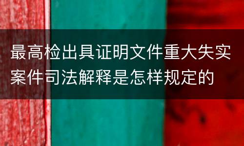 最高检出具证明文件重大失实案件司法解释是怎样规定的
