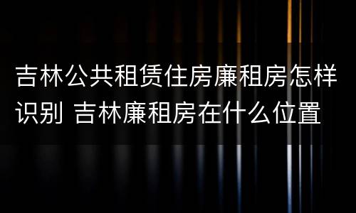 吉林公共租赁住房廉租房怎样识别 吉林廉租房在什么位置