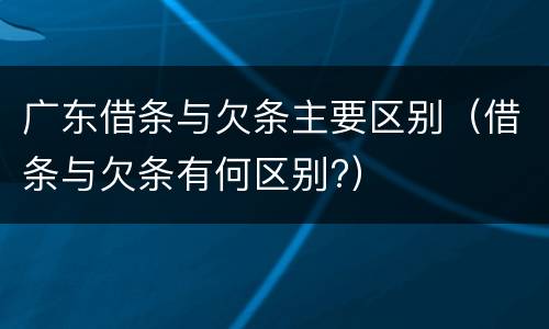 广东借条与欠条主要区别（借条与欠条有何区别?）