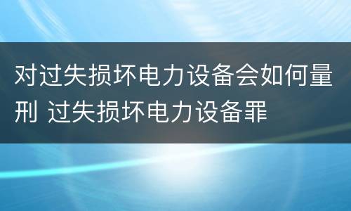 对过失损坏电力设备会如何量刑 过失损坏电力设备罪
