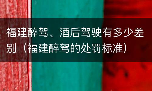 福建醉驾、酒后驾驶有多少差别（福建醉驾的处罚标准）