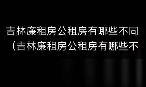 吉林廉租房公租房有哪些不同（吉林廉租房公租房有哪些不同区域）