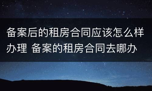备案后的租房合同应该怎么样办理 备案的租房合同去哪办