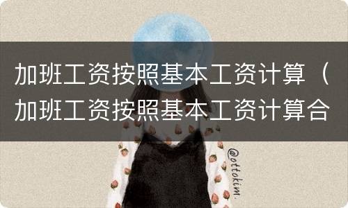 加班工资按照基本工资计算（加班工资按照基本工资计算合法吗）