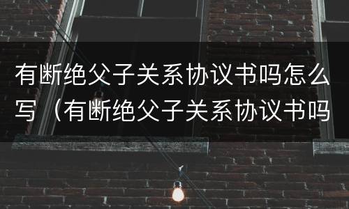 有断绝父子关系协议书吗怎么写（有断绝父子关系协议书吗怎么写的）
