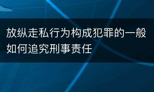 放纵走私行为构成犯罪的一般如何追究刑事责任