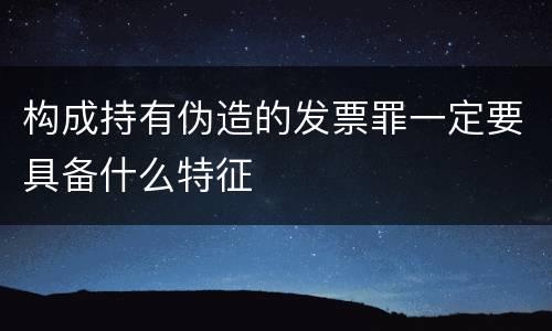 构成持有伪造的发票罪一定要具备什么特征
