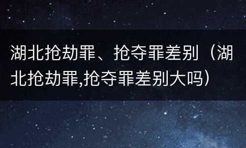 湖北抢劫罪、抢夺罪差别（湖北抢劫罪,抢夺罪差别大吗）