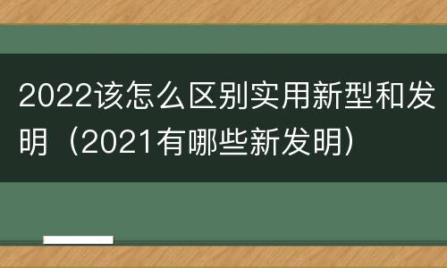 2022该怎么区别实用新型和发明（2021有哪些新发明）