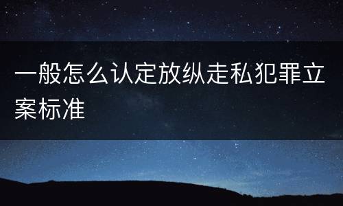一般怎么认定放纵走私犯罪立案标准