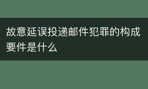 故意延误投递邮件犯罪的构成要件是什么