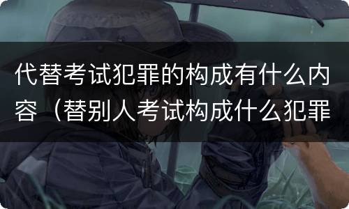 代替考试犯罪的构成有什么内容（替别人考试构成什么犯罪）