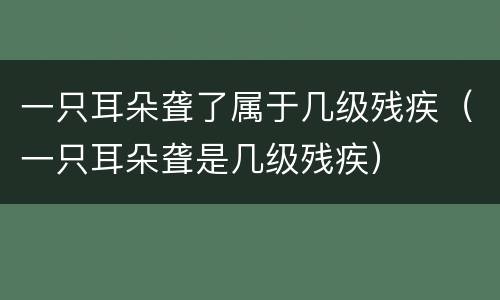 一只耳朵聋了属于几级残疾（一只耳朵聋是几级残疾）