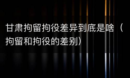 甘肃拘留拘役差异到底是啥（拘留和拘役的差别）