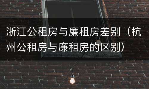 浙江公租房与廉租房差别（杭州公租房与廉租房的区别）