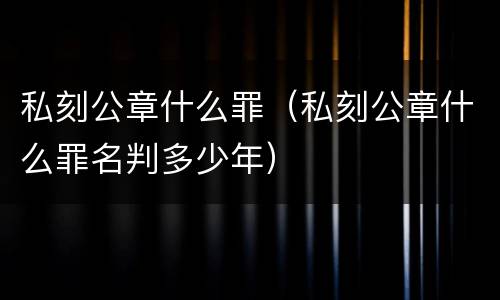 私刻公章什么罪（私刻公章什么罪名判多少年）
