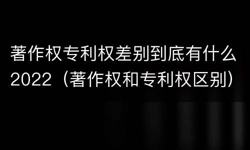 著作权专利权差别到底有什么2022（著作权和专利权区别）